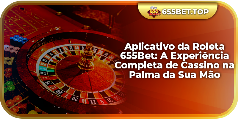 Aplicativo da Roleta 655Bet: A Experiência Completa de Cassino na Palma da Sua Mão